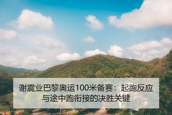 谢震业巴黎奥运100米备赛：起跑反应与途中跑衔接的决胜关键
