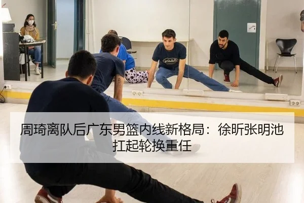 周琦离队后广东男篮内线新格局：徐昕张明池扛起轮换重任